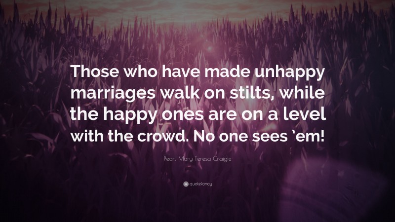 Pearl Mary Teresa Craigie Quote: “Those who have made unhappy marriages walk on stilts, while the happy ones are on a level with the crowd. No one sees ’em!”