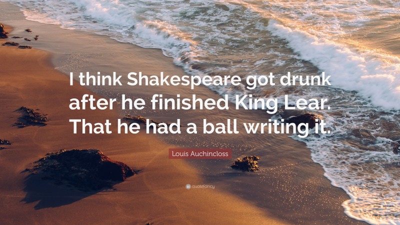 Louis Auchincloss Quote: “I think Shakespeare got drunk after he finished King Lear. That he had a ball writing it.”