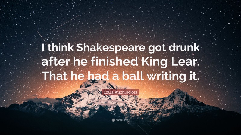 Louis Auchincloss Quote: “I think Shakespeare got drunk after he finished King Lear. That he had a ball writing it.”