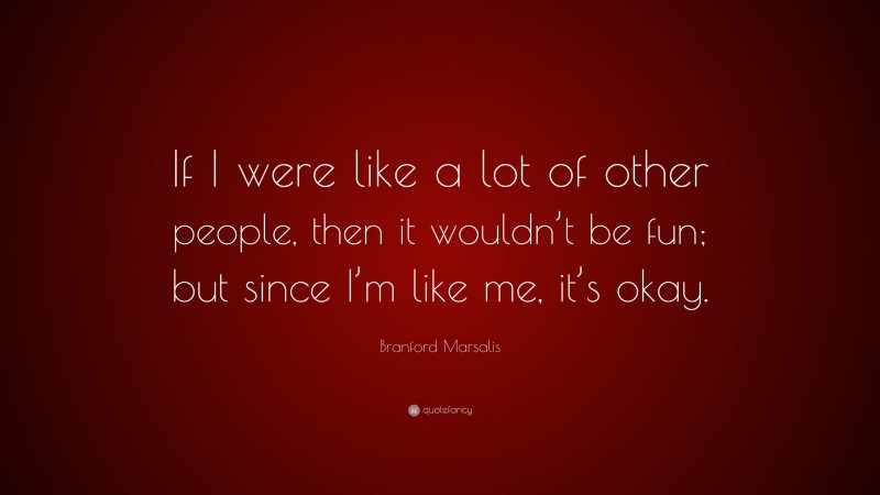 Branford Marsalis Quote: “If I were like a lot of other people, then it wouldn’t be fun; but since I’m like me, it’s okay.”