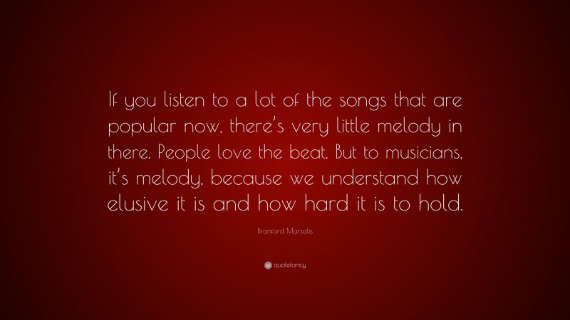 Branford Marsalis Quote: “If you listen to a lot of the songs that are popular now, there’s very little melody in there. People love the beat. But to musicians, it’s melody, because we understand how elusive it is and how hard it is to hold.”