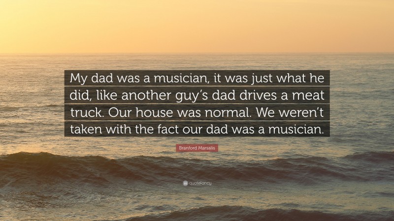 Branford Marsalis Quote: “My dad was a musician, it was just what he did, like another guy’s dad drives a meat truck. Our house was normal. We weren’t taken with the fact our dad was a musician.”