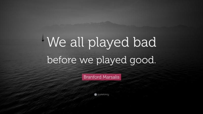 Branford Marsalis Quote: “We all played bad before we played good.”
