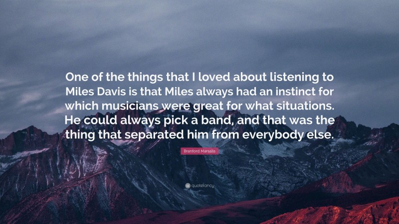 Branford Marsalis Quote: “One of the things that I loved about listening to Miles Davis is that Miles always had an instinct for which musicians were great for what situations. He could always pick a band, and that was the thing that separated him from everybody else.”
