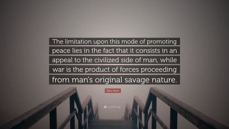 Elihu Root Quote: “The limitation upon this mode of promoting peace lies in the fact that it consists in an appeal to the civilized side of man, while war is the product of forces proceeding from man’s original savage nature.”
