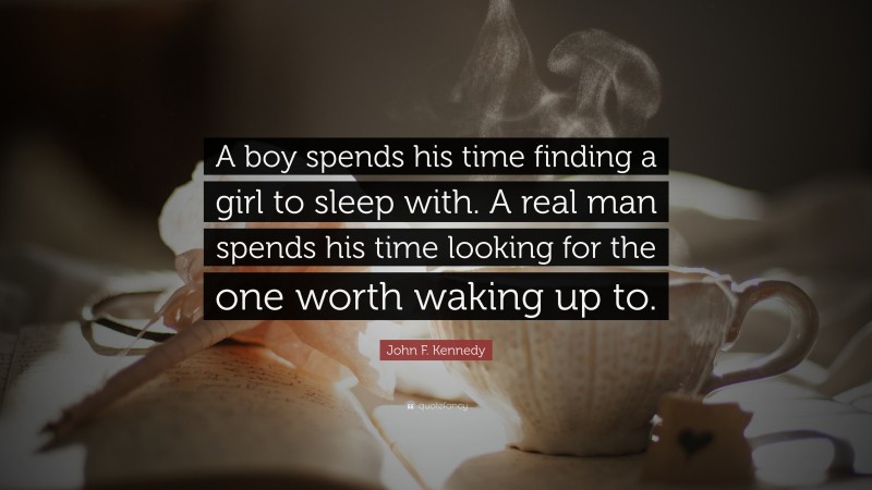 John F. Kennedy Quote: “A boy spends his time finding a girl to sleep with. A real man spends his time looking for the one worth waking up to.”