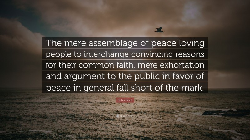 Elihu Root Quote: “The mere assemblage of peace loving people to interchange convincing reasons for their common faith, mere exhortation and argument to the public in favor of peace in general fall short of the mark.”