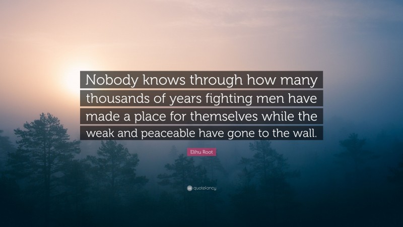 Elihu Root Quote: “Nobody knows through how many thousands of years fighting men have made a place for themselves while the weak and peaceable have gone to the wall.”