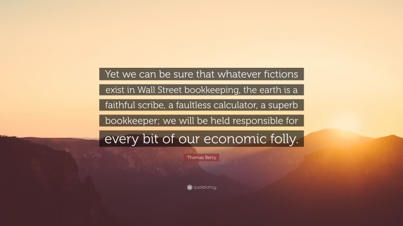 Thomas Berry Quote: “Yet we can be sure that whatever fictions exist in Wall Street bookkeeping, the earth is a faithful scribe, a faultless calculator, a superb bookkeeper; we will be held responsible for every bit of our economic folly.”