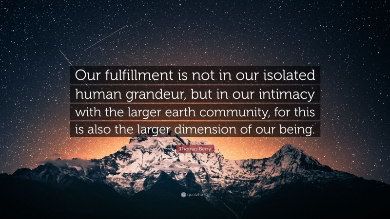 Thomas Berry Quote: “Our fulfillment is not in our isolated human grandeur, but in our intimacy with the larger earth community, for this is also the larger dimension of our being.”