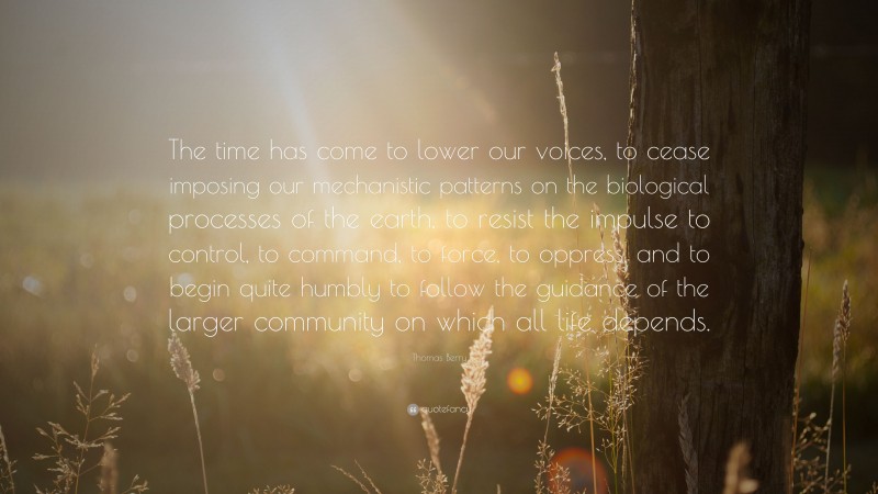 Thomas Berry Quote: “The time has come to lower our voices, to cease imposing our mechanistic patterns on the biological processes of the earth, to resist the impulse to control, to command, to force, to oppress, and to begin quite humbly to follow the guidance of the larger community on which all life depends.”