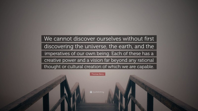 Thomas Berry Quote: “We cannot discover ourselves without first discovering the universe, the earth, and the imperatives of our own being. Each of these has a creative power and a vision far beyond any rational thought or cultural creation of which we are capable.”