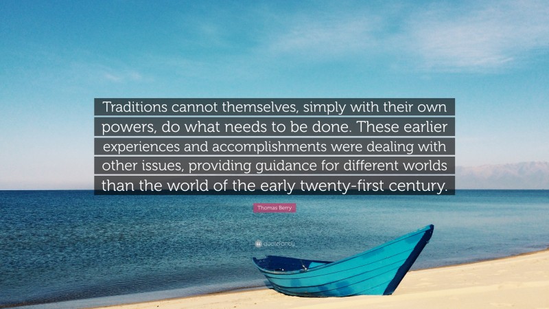 Thomas Berry Quote: “Traditions cannot themselves, simply with their own powers, do what needs to be done. These earlier experiences and accomplishments were dealing with other issues, providing guidance for different worlds than the world of the early twenty-first century.”