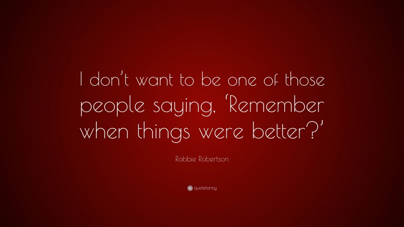 Robbie Robertson Quote: “I don’t want to be one of those people saying, ‘Remember when things were better?’”