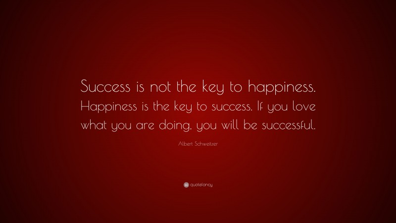 Albert Schweitzer Quote: “Success is not the key to happiness. Happiness is the key to success. If you love what you are doing, you will be successful.”