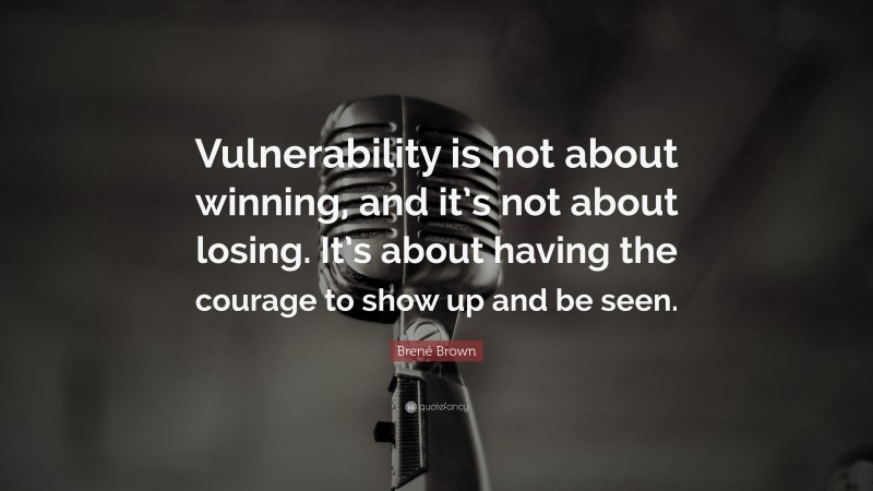 Brené Brown Quote: “Vulnerability is not about winning, and it’s not about losing. It’s about having the courage to show up and be seen.”
