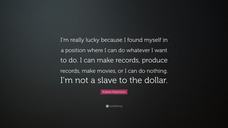 Robbie Robertson Quote: “I’m really lucky because I found myself in a position where I can do whatever I want to do. I can make records, produce records, make movies, or I can do nothing. I’m not a slave to the dollar.”