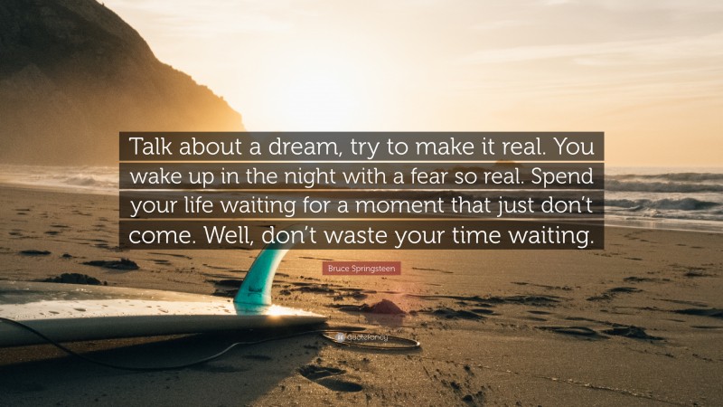 Bruce Springsteen Quote: “Talk about a dream, try to make it real. You wake up in the night with a fear so real. Spend your life waiting for a moment that just don’t come. Well, don’t waste your time waiting.”