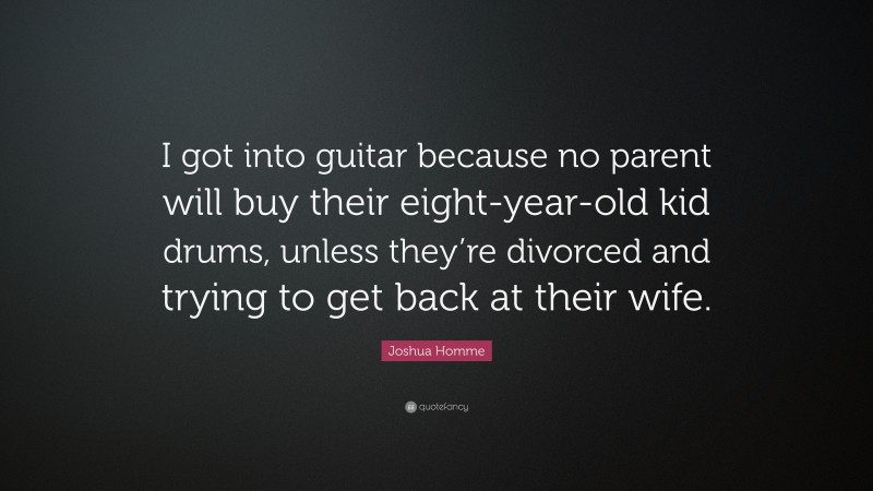 Joshua Homme Quote: “I got into guitar because no parent will buy their eight-year-old kid drums, unless they’re divorced and trying to get back at their wife.”