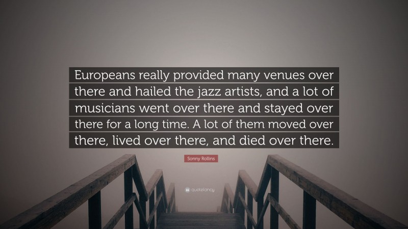 Sonny Rollins Quote: “Europeans really provided many venues over there and hailed the jazz artists, and a lot of musicians went over there and stayed over there for a long time. A lot of them moved over there, lived over there, and died over there.”