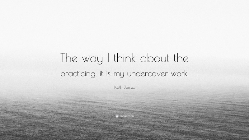 Keith Jarrett Quote: “The way I think about the practicing, it is my undercover work.”