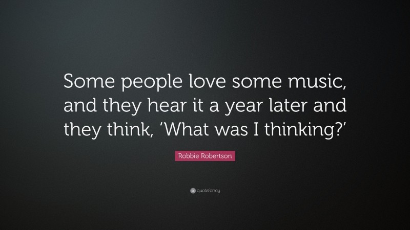 Robbie Robertson Quote: “Some people love some music, and they hear it a year later and they think, ‘What was I thinking?’”