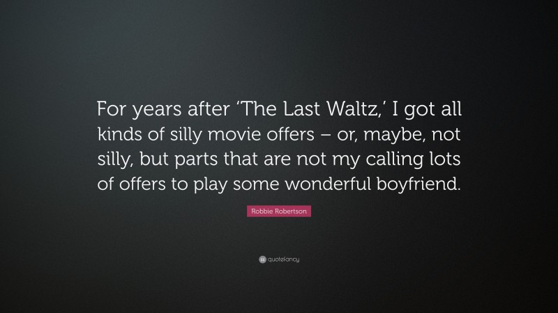 Robbie Robertson Quote: “For years after ‘The Last Waltz,’ I got all kinds of silly movie offers – or, maybe, not silly, but parts that are not my calling lots of offers to play some wonderful boyfriend.”