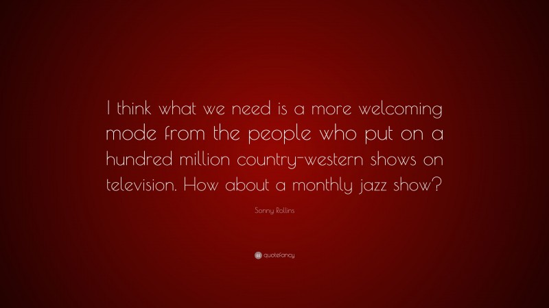 Sonny Rollins Quote: “I think what we need is a more welcoming mode from the people who put on a hundred million country-western shows on television. How about a monthly jazz show?”