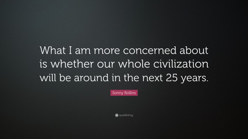 Sonny Rollins Quote: “What I am more concerned about is whether our whole civilization will be around in the next 25 years.”