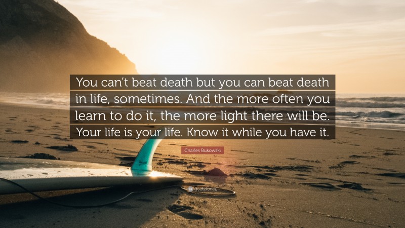 Charles Bukowski Quote: “You can’t beat death but you can beat death in life, sometimes. And the more often you learn to do it, the more light there will be. Your life is your life. Know it while you have it.”