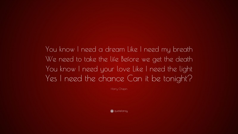 Harry Chapin Quote: “You know I need a dream Like I need my breath We need to take the life Before we get the death You know I need your love Like I need the light Yes I need the chance Can it be tonight?”
