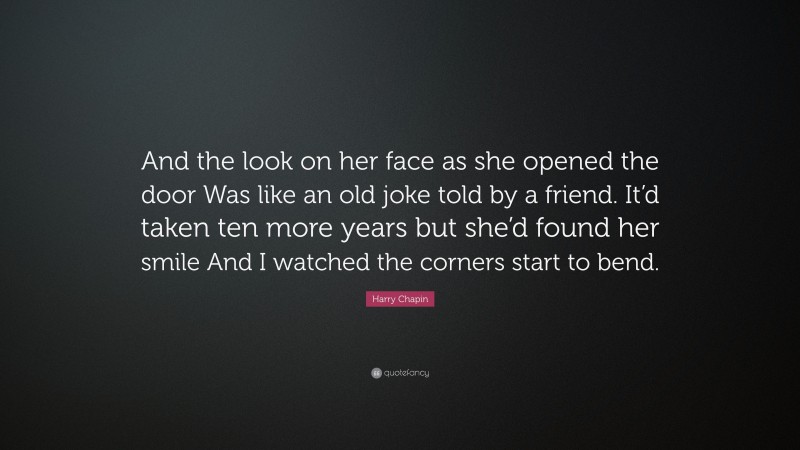 Harry Chapin Quote: “And the look on her face as she opened the door Was like an old joke told by a friend. It’d taken ten more years but she’d found her smile And I watched the corners start to bend.”