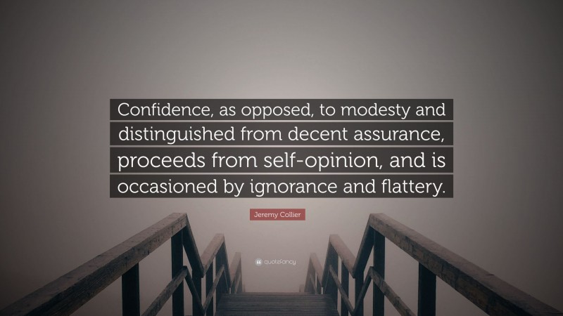 Jeremy Collier Quote: “Confidence, as opposed, to modesty and distinguished from decent assurance, proceeds from self-opinion, and is occasioned by ignorance and flattery.”