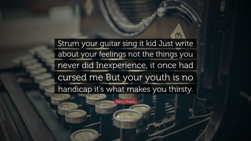 Harry Chapin Quote: “Strum your guitar sing it kid Just write about your feelings not the things you never did Inexperience, it once had cursed me But your youth is no handicap it’s what makes you thirsty.”