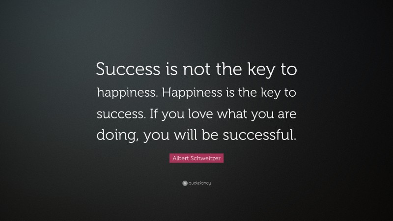 Albert Schweitzer Quote: “Success is not the key to happiness. Happiness is the key to success. If you love what you are doing, you will be successful.”