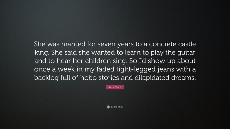 Harry Chapin Quote: “She was married for seven years to a concrete castle king. She said she wanted to learn to play the guitar and to hear her children sing. So I’d show up about once a week in my faded tight-legged jeans with a backlog full of hobo stories and dilapidated dreams.”