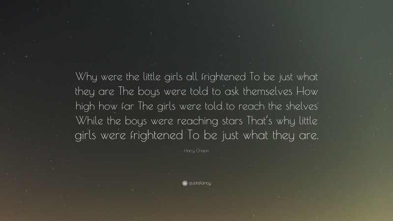 Harry Chapin Quote: “Why were the little girls all frightened To be just what they are The boys were told to ask themselves How high how far The girls were told to reach the shelves While the boys were reaching stars That’s why little girls were frightened To be just what they are.”