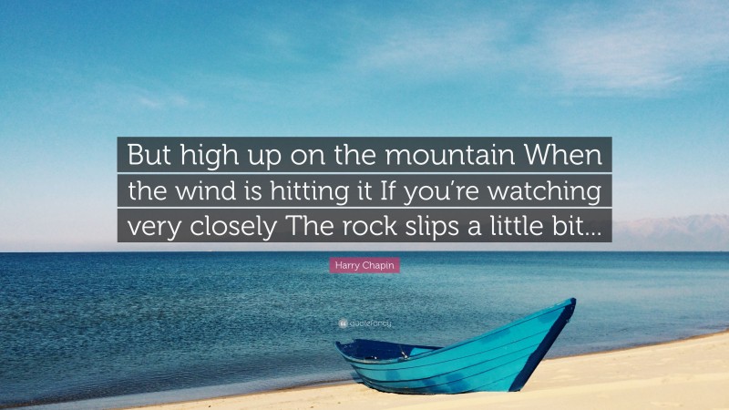 Harry Chapin Quote: “But high up on the mountain When the wind is hitting it If you’re watching very closely The rock slips a little bit...”