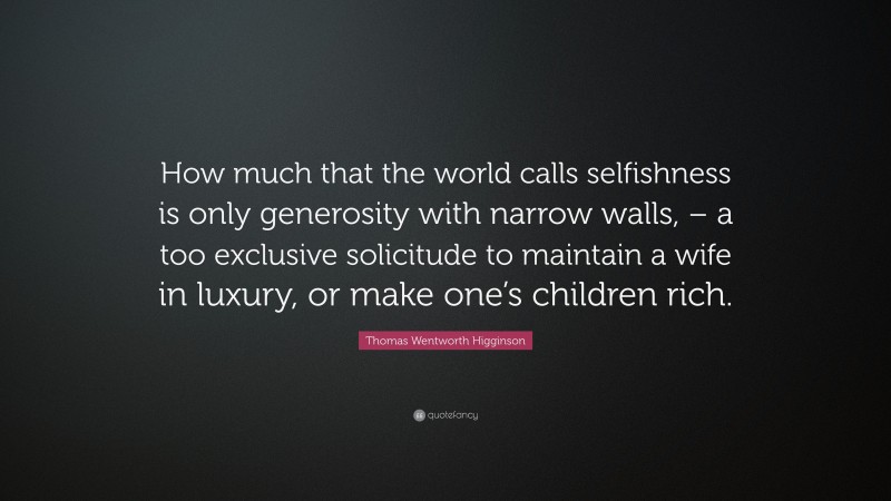 Thomas Wentworth Higginson Quote: “How much that the world calls selfishness is only generosity with narrow walls, – a too exclusive solicitude to maintain a wife in luxury, or make one’s children rich.”