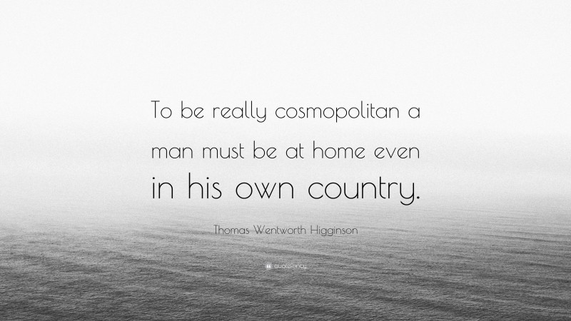 Thomas Wentworth Higginson Quote: “To be really cosmopolitan a man must be at home even in his own country.”