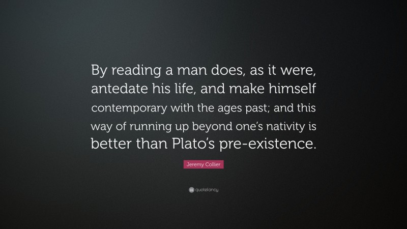 Jeremy Collier Quote: “By reading a man does, as it were, antedate his life, and make himself contemporary with the ages past; and this way of running up beyond one’s nativity is better than Plato’s pre-existence.”