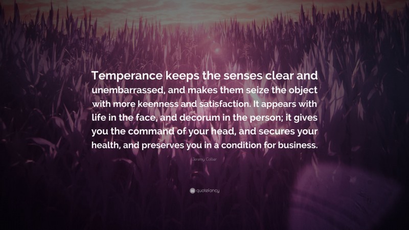 Jeremy Collier Quote: “Temperance keeps the senses clear and unembarrassed, and makes them seize the object with more keenness and satisfaction. It appears with life in the face, and decorum in the person; it gives you the command of your head, and secures your health, and preserves you in a condition for business.”