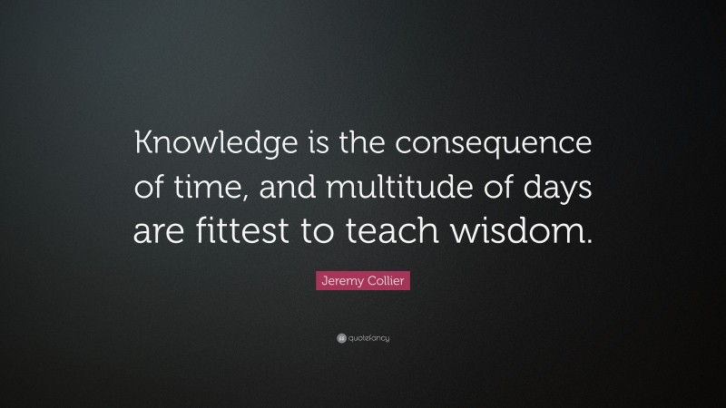 Jeremy Collier Quote: “Knowledge is the consequence of time, and multitude of days are fittest to teach wisdom.”