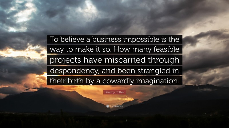 Jeremy Collier Quote: “To believe a business impossible is the way to make it so. How many feasible projects have miscarried through despondency, and been strangled in their birth by a cowardly imagination.”
