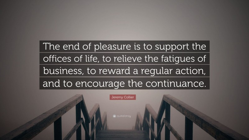 Jeremy Collier Quote: “The end of pleasure is to support the offices of life, to relieve the fatigues of business, to reward a regular action, and to encourage the continuance.”