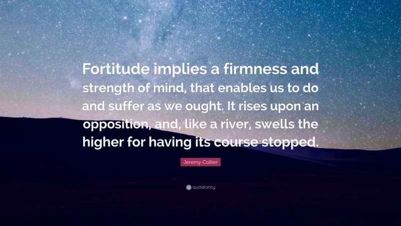 Jeremy Collier Quote: “Fortitude implies a firmness and strength of mind, that enables us to do and suffer as we ought. It rises upon an opposition, and, like a river, swells the higher for having its course stopped.”
