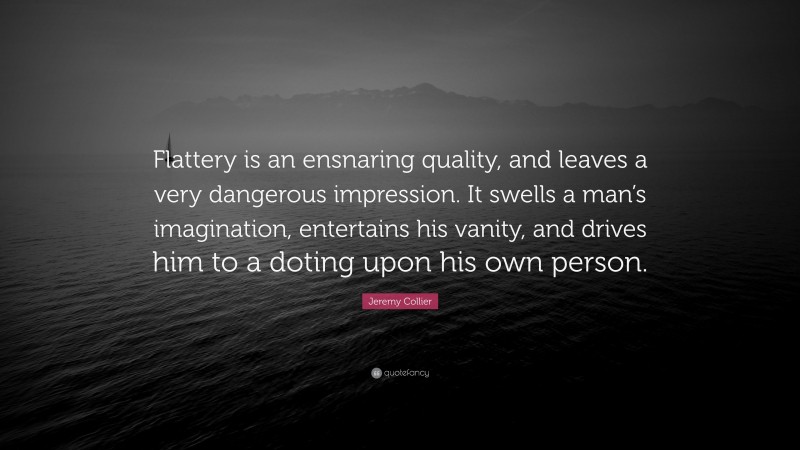 Jeremy Collier Quote: “Flattery is an ensnaring quality, and leaves a very dangerous impression. It swells a man’s imagination, entertains his vanity, and drives him to a doting upon his own person.”