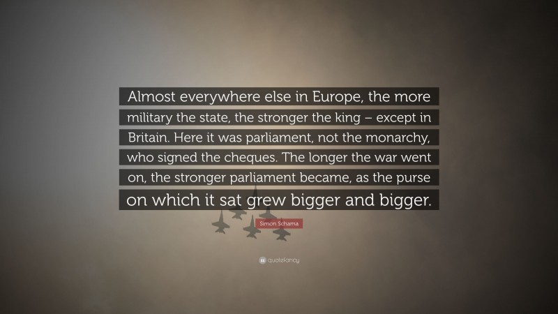 Simon Schama Quote: “Almost everywhere else in Europe, the more military the state, the stronger the king – except in Britain. Here it was parliament, not the monarchy, who signed the cheques. The longer the war went on, the stronger parliament became, as the purse on which it sat grew bigger and bigger.”