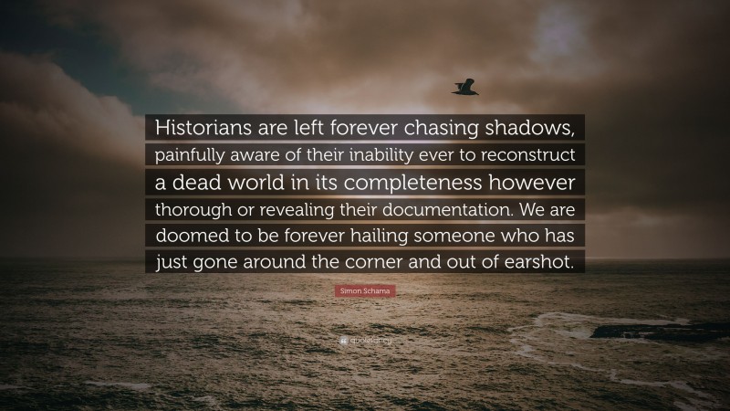 Simon Schama Quote: “Historians are left forever chasing shadows, painfully aware of their inability ever to reconstruct a dead world in its completeness however thorough or revealing their documentation. We are doomed to be forever hailing someone who has just gone around the corner and out of earshot.”