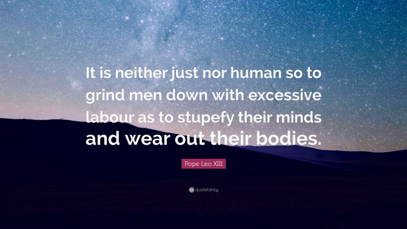 Pope Leo XIII Quote: “It is neither just nor human so to grind men down with excessive labour as to stupefy their minds and wear out their bodies.”